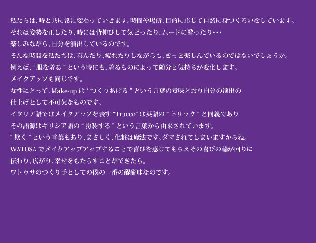 WATOSAでメイクアップすることで喜びを感じてもらえるその喜びの輪が回りに伝わり、広がり、幸せをもたらすことができたら。ワトゥサのつくり手としての僕の一番の醍醐味なのです。